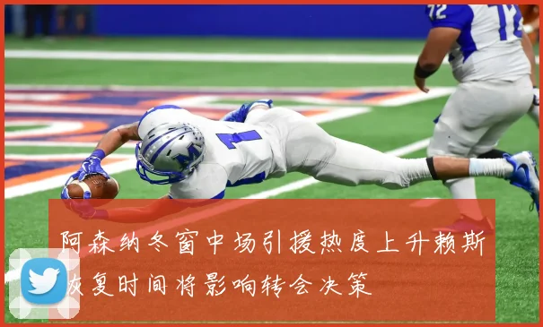 阿森纳冬窗中场引援热度上升赖斯恢复时间将影响转会决策