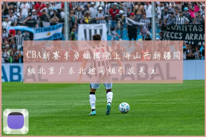 CBA新赛季分组揭晓上海山西新疆同组北京广东北控同组引发关注