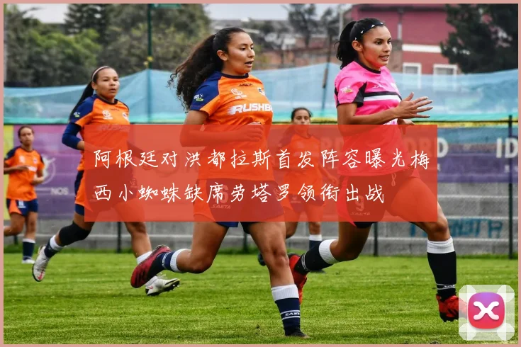 阿根廷对洪都拉斯首发阵容曝光梅西小蜘蛛缺席劳塔罗领衔出战