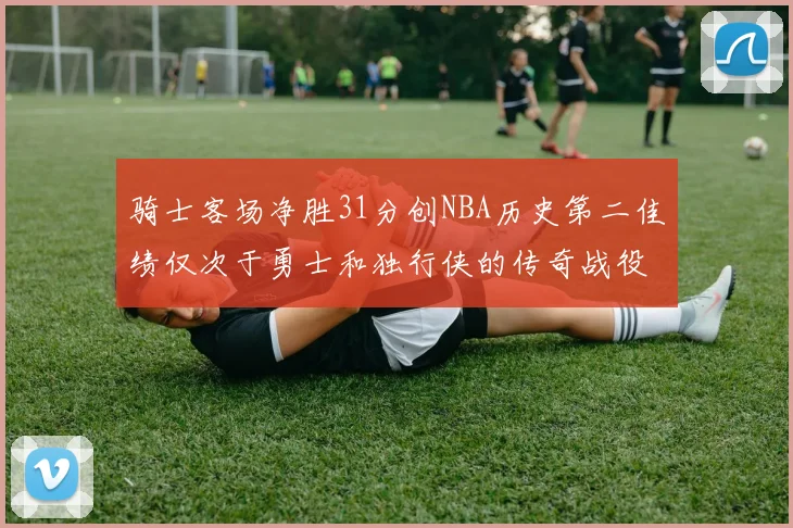 骑士客场净胜31分创NBA历史第二佳绩仅次于勇士和独行侠的传奇战役
