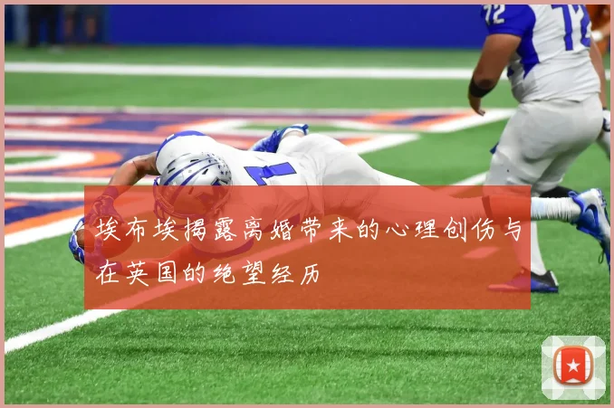 埃布埃揭露离婚带来的心理创伤与在英国的绝望经历
