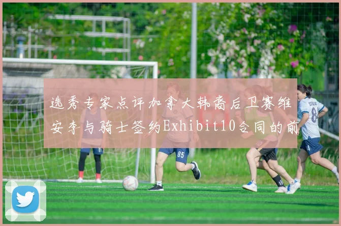 选秀专家点评加拿大韩裔后卫赛维安李与骑士签约Exhibit10合同的前景分析