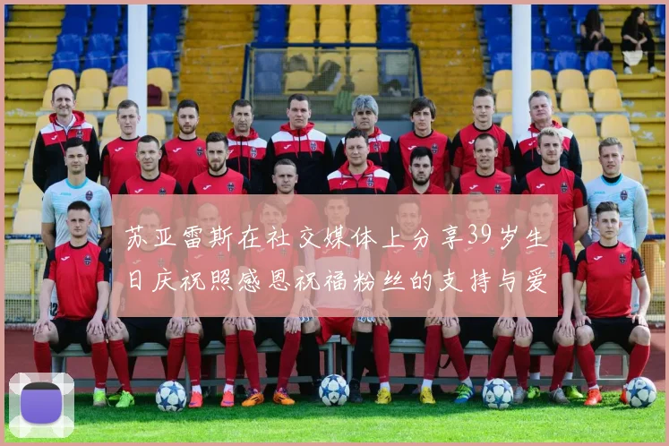 苏亚雷斯在社交媒体上分享39岁生日庆祝照感恩祝福粉丝的支持与爱护