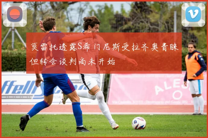 莫雷托透露S希门尼斯受拉齐奥青睐但转会谈判尚未开始