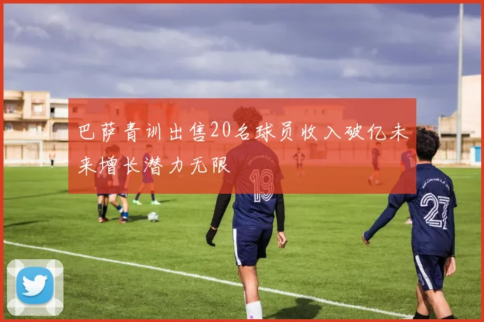 巴萨青训出售20名球员收入破亿未来增长潜力无限