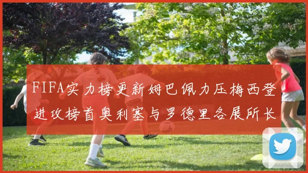 FIFA实力榜更新姆巴佩力压梅西登进攻榜首奥利塞与罗德里各展所长