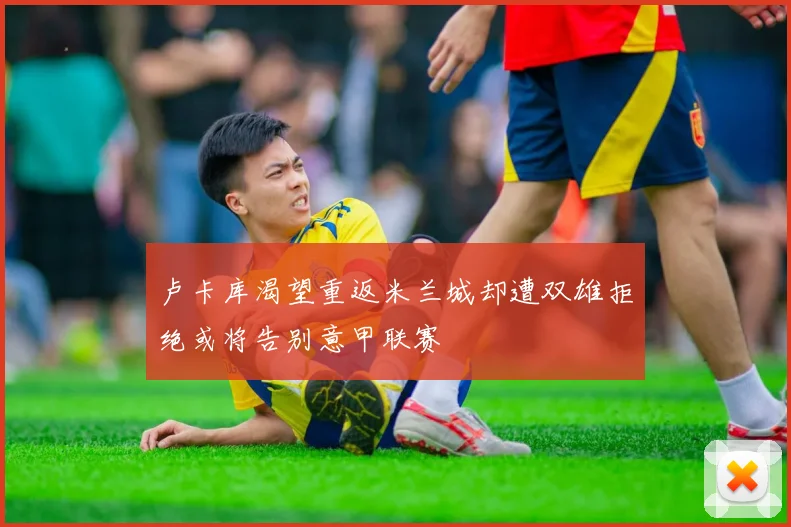 卢卡库渴望重返米兰城却遭双雄拒绝或将告别意甲联赛
