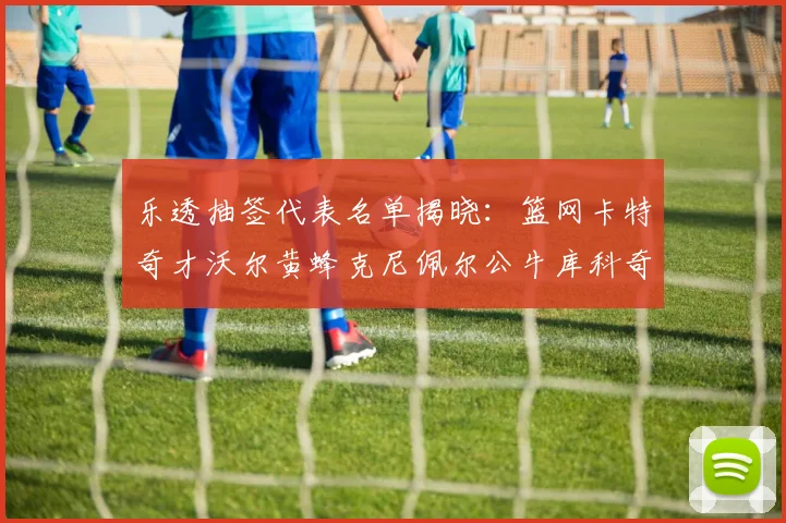 乐透抽签代表名单揭晓：篮网卡特奇才沃尔黄蜂克尼佩尔公牛库科奇齐聚一堂