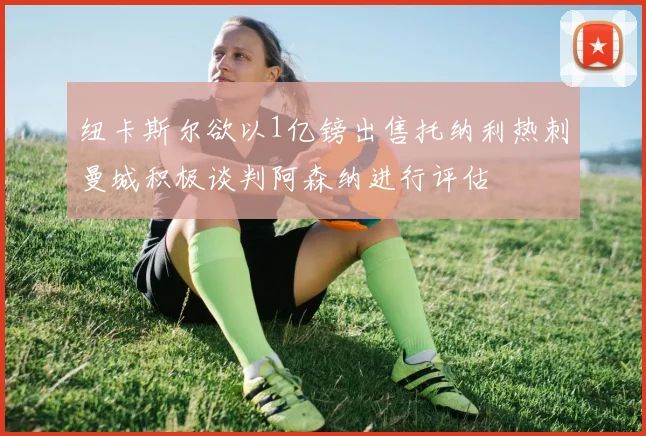 纽卡斯尔欲以1亿镑出售托纳利热刺曼城积极谈判阿森纳进行评估