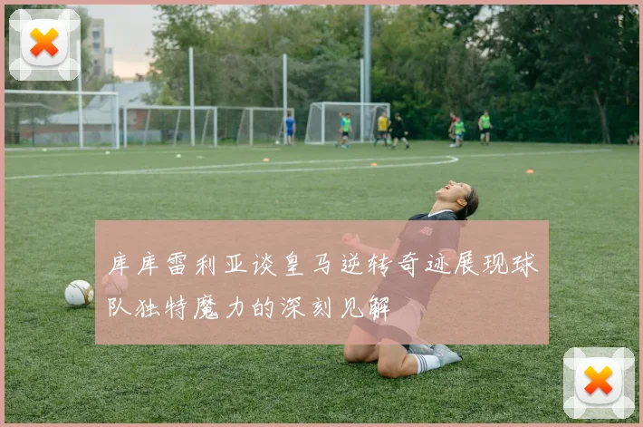 库库雷利亚谈皇马逆转奇迹展现球队独特魔力的深刻见解
