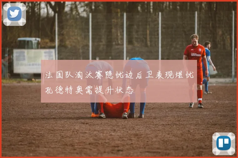法国队淘汰赛隐忧边后卫表现堪忧孔德特奥需提升状态