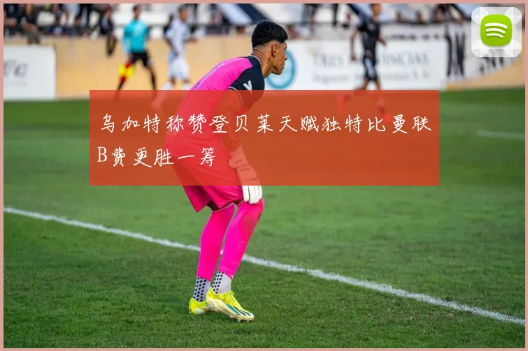 乌加特称赞登贝莱天赋独特比曼联B费更胜一筹