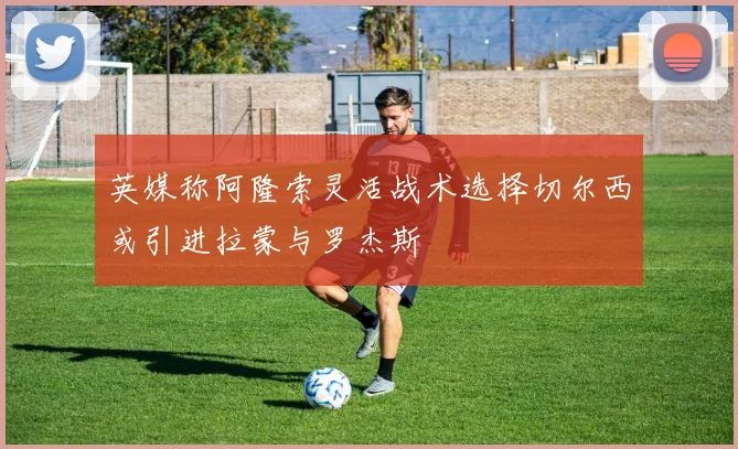 英媒称阿隆索灵活战术选择切尔西或引进拉蒙与罗杰斯