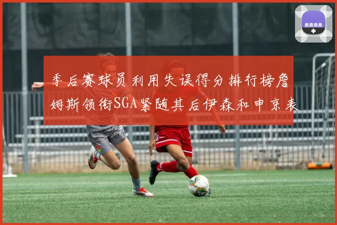 季后赛球员利用失误得分排行榜詹姆斯领衔SGA紧随其后伊森和申京表现不俗