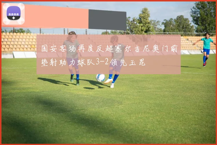 国安客场再度反超塞尔吉尼奥门前垫射助力球队3-2领先玉昆