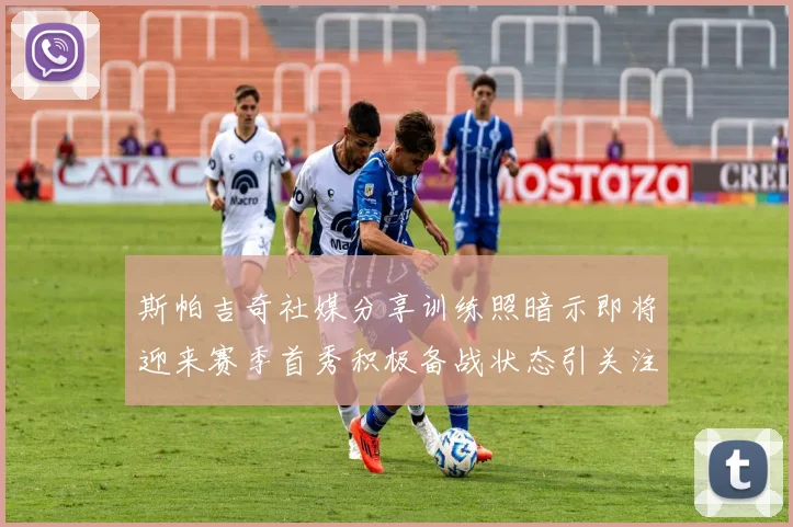 斯帕吉奇社媒分享训练照暗示即将迎来赛季首秀积极备战状态引关注