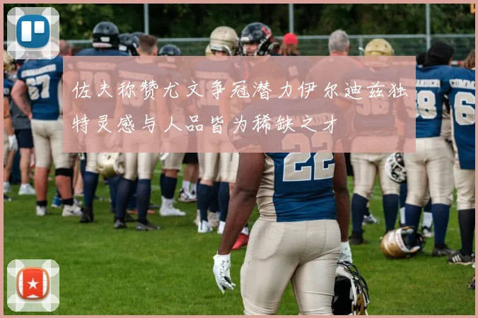 佐夫称赞尤文争冠潜力伊尔迪兹独特灵感与人品皆为稀缺之才
