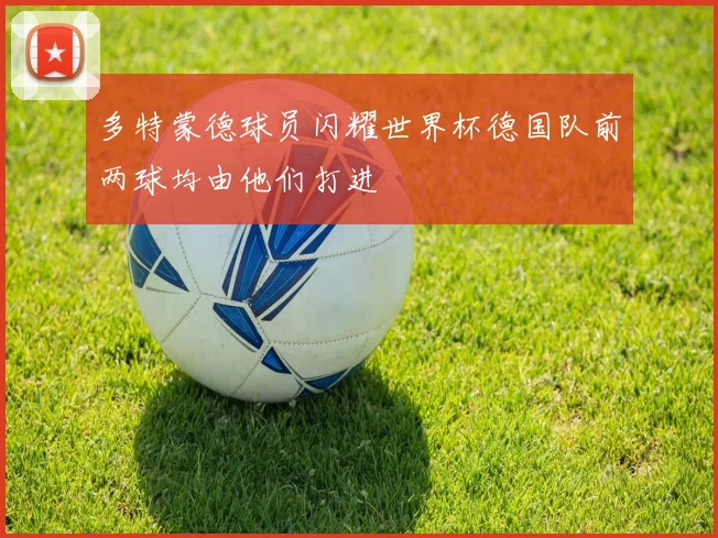 多特蒙德球员闪耀世界杯德国队前两球均由他们打进