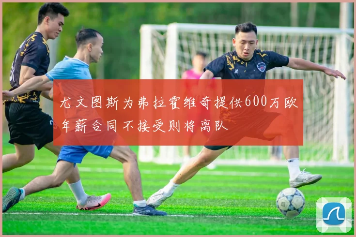 尤文图斯为弗拉霍维奇提供600万欧年薪合同不接受则将离队