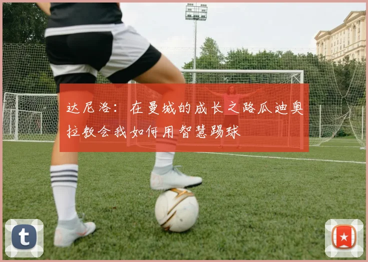 达尼洛：在曼城的成长之路瓜迪奥拉教会我如何用智慧踢球